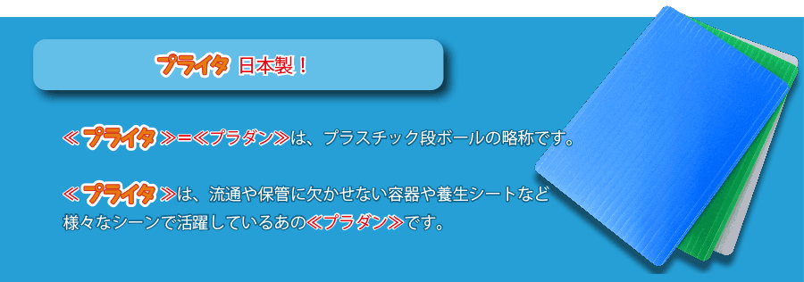 プライタ日本製！ ≪プライタ≫＝≪プラダン≫は、プラスチック段ボールの略称です。 ≪プライタ≫は、流通や保管に欠かせない容器や養生シートなど様々なシーンで活躍しているあの≪プラダン≫です。