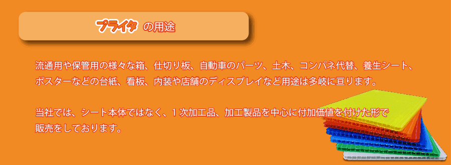 プライタの用途
流通用や保管用の様々な箱、仕切り板、自動車のパーツ、土木、コンパネ代替、養生シート、ポスターなどの台紙、看板、内装や店舗のディスプレイなど用途は多岐に亘ります。当社では、シート本体ではなく、1次加工品、加工製品を中心に付加価値を付けた形で販売をしております。＊シート本体は、他社がやらない一辺が３０ｃｍ以下のものを販売しております。